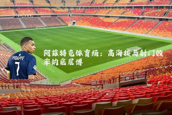 阿兹特克体育场：高海拔与射门效率的底层博弈
